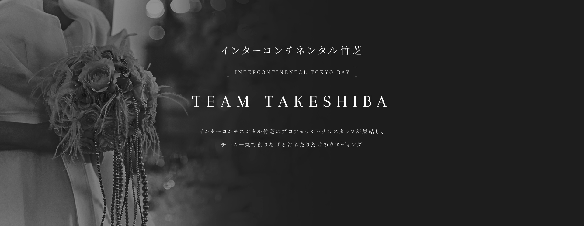 インターコンチネンタル竹芝 INTERCONTINENTAL TOKYO BAY TEAM TAKESHIBA インターコンチネンタル竹芝のプロフェッショナルスタッフが集結し、チーム一丸で創りあげるおふたりだけのウェディングスタイル