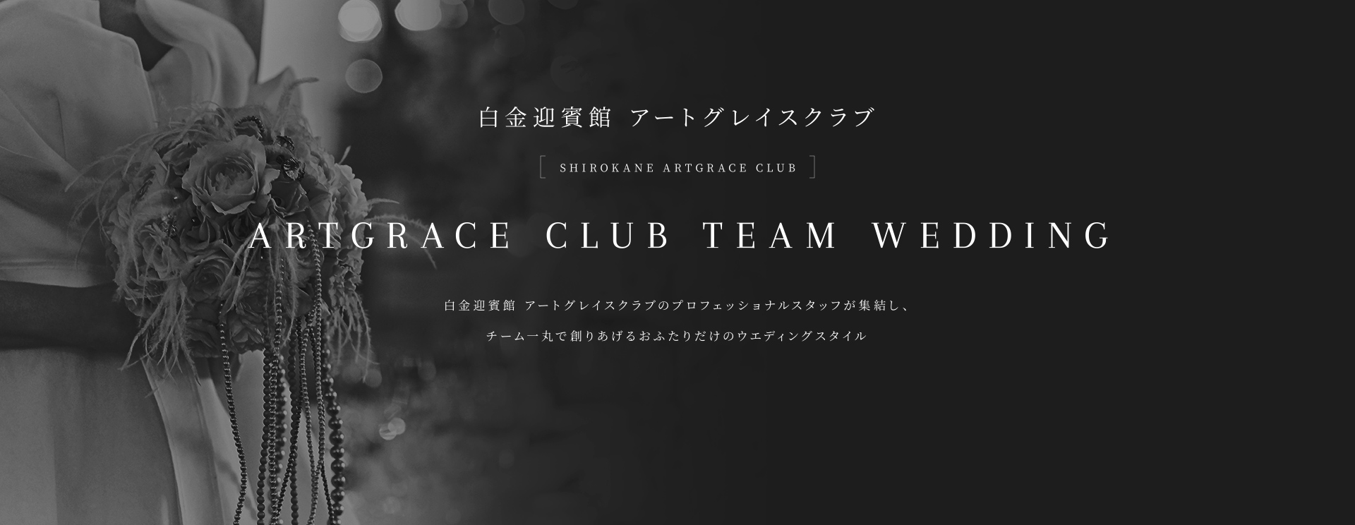 白金迎賓館 アートグレイスクラブ ARTGRACE CLUB TEAM WEDDING 白金迎賓館 アートグレイスクラブのプロフェッショナルが集結し、チーム一丸で創りあげるおふたりだけのウェディングスタイル